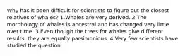 Why has it been difficult for scientists to figure out the closest relatives of whales? 1.Whales are very derived. 2.The morphology of whales is ancestral and has changed very little over time. 3.Even though the trees for whales give different results, they are equally parsimonious. 4.Very few scientists have studied the question.