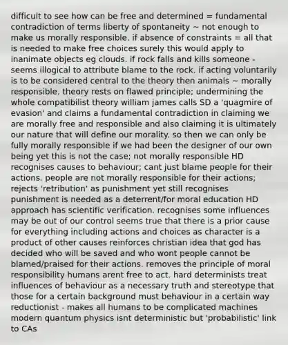 difficult to see how can be free and determined = fundamental contradiction of terms liberty of spontaneity ~ not enough to make us morally responsible. if absence of constraints = all that is needed to make free choices surely this would apply to inanimate objects eg clouds. if rock falls and kills someone - seems illogical to attribute blame to the rock. if acting voluntarily is to be considered central to the theory then animals ~ morally responsible. theory rests on flawed principle; undermining the whole compatibilist theory william james calls SD a 'quagmire of evasion' and claims a fundamental contradiction in claiming we are morally free and responsible and also claiming it is ultimately our nature that will define our morality. so then we can only be fully morally responsible if we had been the designer of our own being yet this is not the case; not morally responsible HD recognises causes to behaviour; cant just blame people for their actions. people are not morally responsible for their actions; rejects 'retribution' as punishment yet still recognises punishment is needed as a deterrent/for moral education HD approach has scientific verification. recognises some influences may be out of our control seems true that there is a prior cause for everything including actions and choices as character is a product of other causes reinforces christian idea that god has decided who will be saved and who wont people cannot be blamed/praised for their actions. removes the principle of moral responsibility humans arent free to act. hard determinists treat influences of behaviour as a necessary truth and stereotype that those for a certain background must behaviour in a certain way reductionist - makes all humans to be complicated machines modern quantum physics isnt deterministic but 'probabilistic' link to CAs