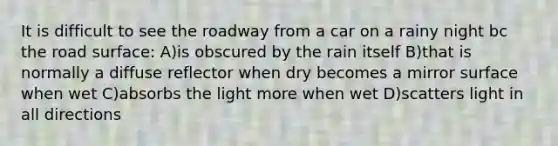 It is difficult to see the roadway from a car on a rainy night bc the road surface: A)is obscured by the rain itself B)that is normally a diffuse reflector when dry becomes a mirror surface when wet C)absorbs the light more when wet D)scatters light in all directions