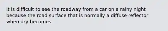 It is difficult to see the roadway from a car on a rainy night because the road surface that is normally a diffuse reflector when dry becomes