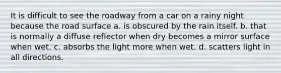 It is difficult to see the roadway from a car on a rainy night because the road surface a. is obscured by the rain itself. b. that is normally a diffuse reflector when dry becomes a mirror surface when wet. c. absorbs the light more when wet. d. scatters light in all directions.