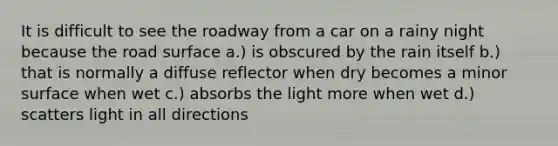 It is difficult to see the roadway from a car on a rainy night because the road surface a.) is obscured by the rain itself b.) that is normally a diffuse reflector when dry becomes a minor surface when wet c.) absorbs the light more when wet d.) scatters light in all directions