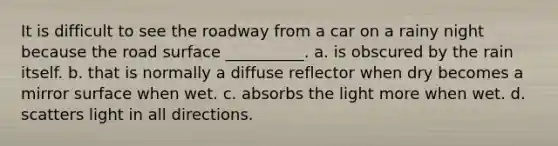 It is difficult to see the roadway from a car on a rainy night because the road surface __________. a. is obscured by the rain itself. b. that is normally a diffuse reflector when dry becomes a mirror surface when wet. c. absorbs the light more when wet. d. scatters light in all directions.