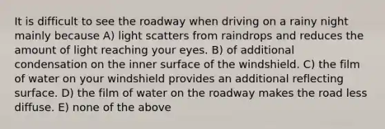 It is difficult to see the roadway when driving on a rainy night mainly because A) light scatters from raindrops and reduces the amount of light reaching your eyes. B) of additional condensation on the inner surface of the windshield. C) the film of water on your windshield provides an additional reflecting surface. D) the film of water on the roadway makes the road less diffuse. E) none of the above