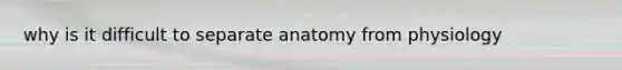 why is it difficult to separate anatomy from physiology