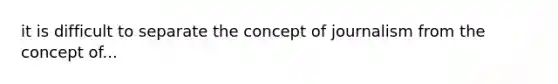 it is difficult to separate the concept of journalism from the concept of...