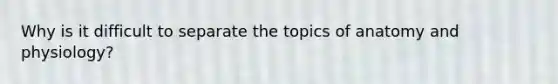 Why is it difficult to separate the topics of anatomy and physiology?