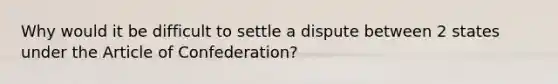 Why would it be difficult to settle a dispute between 2 states under the Article of Confederation?