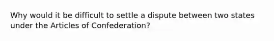 Why would it be difficult to settle a dispute between two states under the Articles of Confederation?