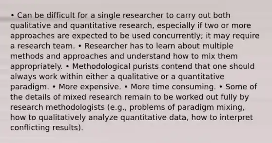 • Can be difficult for a single researcher to carry out both qualitative and quantitative research, especially if two or more approaches are expected to be used concurrently; it may require a research team. • Researcher has to learn about multiple methods and approaches and understand how to mix them appropriately. • Methodological purists contend that one should always work within either a qualitative or a quantitative paradigm. • More expensive. • More time consuming. • Some of the details of mixed research remain to be worked out fully by research methodologists (e.g., problems of paradigm mixing, how to qualitatively analyze quantitative data, how to interpret conflicting results).