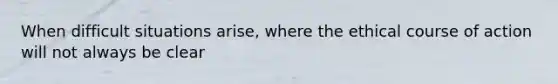 When difficult situations arise, where the ethical course of action will not always be clear