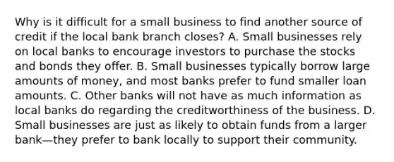 Why is it difficult for a small business to find another source of credit if the local bank branch​ closes? A. Small businesses rely on local banks to encourage investors to purchase the stocks and bonds they offer. B. Small businesses typically borrow large amounts of​ money, and most banks prefer to fund smaller loan amounts. C. Other banks will not have as much information as local banks do regarding the creditworthiness of the business. D. Small businesses are just as likely to obtain funds from a larger bank—they prefer to bank locally to support their community.