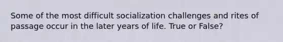 Some of the most difficult socialization challenges and rites of passage occur in the later years of life. True or False?