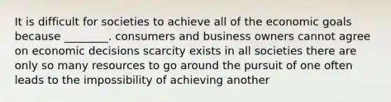 It is difficult for societies to achieve all of the economic goals because ________. consumers and business owners cannot agree on economic decisions scarcity exists in all societies there are only so many resources to go around the pursuit of one often leads to the impossibility of achieving another