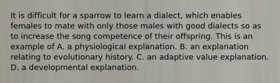 It is difficult for a sparrow to learn a dialect, which enables females to mate with only those males with good dialects so as to increase the song competence of their offspring. This is an example of A. a physiological explanation. B. an explanation relating to evolutionary history. C. an adaptive value explanation. D. a developmental explanation.