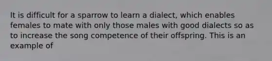 It is difficult for a sparrow to learn a dialect, which enables females to mate with only those males with good dialects so as to increase the song competence of their offspring. This is an example of