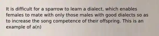 It is difficult for a sparrow to learn a dialect, which enables females to mate with only those males with good dialects so as to increase the song competence of their offspring. This is an example of a(n)