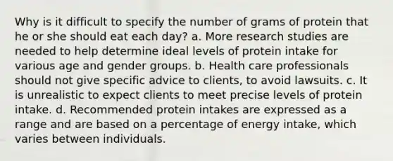 Why is it difficult to specify the number of grams of protein that he or she should eat each day? a. More research studies are needed to help determine ideal levels of protein intake for various age and gender groups. b. Health care professionals should not give specific advice to clients, to avoid lawsuits. c. It is unrealistic to expect clients to meet precise levels of protein intake. d. Recommended protein intakes are expressed as a range and are based on a percentage of energy intake, which varies between individuals.