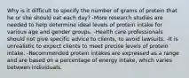 Why is it difficult to specify the number of grams of protein that he or she should eat each day? -More research studies are needed to help determine ideal levels of protein intake for various age and gender groups. -Health care professionals should not give specific advice to clients, to avoid lawsuits. -It is unrealistic to expect clients to meet precise levels of protein intake. -Recommended protein intakes are expressed as a range and are based on a percentage of energy intake, which varies between individuals.