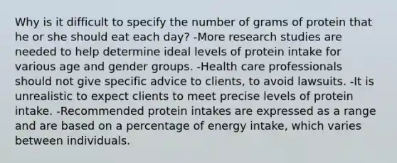 Why is it difficult to specify the number of grams of protein that he or she should eat each day? -More research studies are needed to help determine ideal levels of protein intake for various age and gender groups. -Health care professionals should not give specific advice to clients, to avoid lawsuits. -It is unrealistic to expect clients to meet precise levels of protein intake. -Recommended protein intakes are expressed as a range and are based on a percentage of energy intake, which varies between individuals.