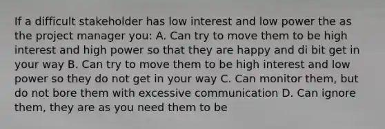 If a difficult stakeholder has low interest and low power the as the project manager you: A. Can try to move them to be high interest and high power so that they are happy and di bit get in your way B. Can try to move them to be high interest and low power so they do not get in your way C. Can monitor them, but do not bore them with excessive communication D. Can ignore them, they are as you need them to be