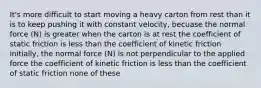 It's more difficult to start moving a heavy carton from rest than it is to keep pushing it with constant velocity, becuase the normal force (N) is greater when the carton is at rest the coefficient of static friction is less than the coefficient of kinetic friction initially, the normal force (N) is not perpendicular to the applied force the coefficient of kinetic friction is less than the coefficient of static friction none of these