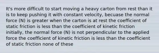 It's more difficult to start moving a heavy carton from rest than it is to keep pushing it with constant velocity, becuase the normal force (N) is greater when the carton is at rest the coefficient of static friction is less than the coefficient of kinetic friction initially, the normal force (N) is not perpendicular to the applied force the coefficient of kinetic friction is less than the coefficient of static friction none of these