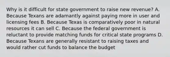 Why is it difficult for state government to raise new revenue? A. Because Texans are adamantly against paying more in user and licensing fees B. Because Texas is comparatively poor in natural resources it can sell C. Because the federal government is reluctant to provide matching funds for critical state programs D. Because Texans are generally resistant to raising taxes and would rather cut funds to balance the budget