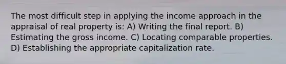 The most difficult step in applying the income approach in the appraisal of real property is: A) Writing the final report. B) Estimating the gross income. C) Locating comparable properties. D) Establishing the appropriate capitalization rate.