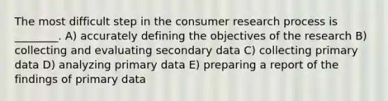 The most difficult step in the consumer research process is ________. A) accurately defining the objectives of the research B) collecting and evaluating secondary data C) collecting primary data D) analyzing primary data E) preparing a report of the findings of primary data