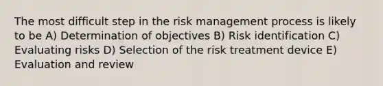 The most difficult step in the risk management process is likely to be A) Determination of objectives B) Risk identification C) Evaluating risks D) Selection of the risk treatment device E) Evaluation and review