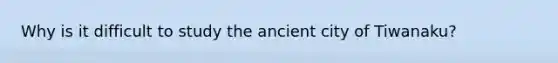 Why is it difficult to study the ancient city of Tiwanaku?