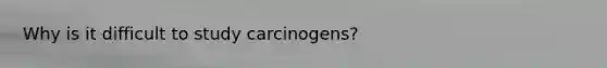 Why is it difficult to study carcinogens?