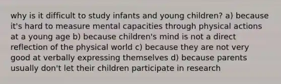 why is it difficult to study infants and young children? a) because it's hard to measure mental capacities through physical actions at a young age b) because children's mind is not a direct reflection of the physical world c) because they are not very good at verbally expressing themselves d) because parents usually don't let their children participate in research