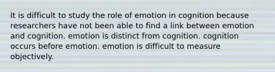 It is difficult to study the role of emotion in cognition because researchers have not been able to find a link between emotion and cognition. emotion is distinct from cognition. cognition occurs before emotion. emotion is difficult to measure objectively.