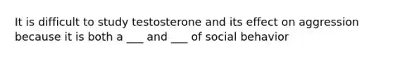 It is difficult to study testosterone and its effect on aggression because it is both a ___ and ___ of social behavior