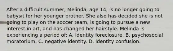 After a difficult summer, Melinda, age 14, is no longer going to babysit for her younger brother. She also has decided she is not going to play on the soccer team, is going to pursue a new interest in art, and has changed her hairstyle. Melinda is experiencing a period of: A. identity foreclosure. B. psychosocial moratorium. C. negative identity. D. identity confusion.