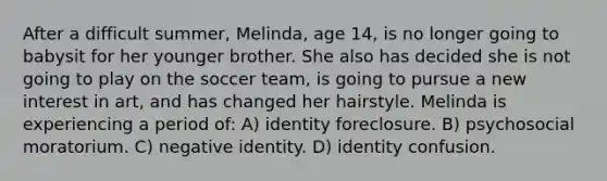 After a difficult summer, Melinda, age 14, is no longer going to babysit for her younger brother. She also has decided she is not going to play on the soccer team, is going to pursue a new interest in art, and has changed her hairstyle. Melinda is experiencing a period of: A) identity foreclosure. B) psychosocial moratorium. C) negative identity. D) identity confusion.