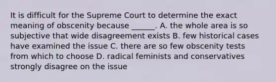 It is difficult for the Supreme Court to determine the exact meaning of obscenity because ______. A. the whole area is so subjective that wide disagreement exists B. few historical cases have examined the issue C. there are so few obscenity tests from which to choose D. radical feminists and conservatives strongly disagree on the issue