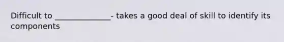 Difficult to ______________- takes a good deal of skill to identify its components