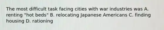 The most difficult task facing cities with war industries was A. renting "hot beds" B. relocating Japanese Americans C. finding housing D. rationing