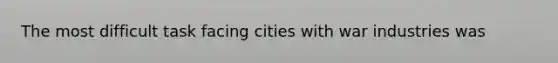 The most difficult task facing cities with war industries was