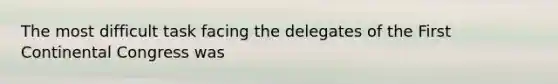 The most difficult task facing the delegates of the First Continental Congress was