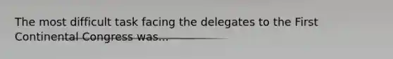 The most difficult task facing the delegates to the First Continental Congress was...