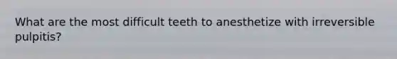 What are the most difficult teeth to anesthetize with irreversible pulpitis?