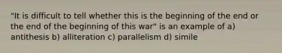 "It is difficult to tell whether this is the beginning of the end or the end of the beginning of this war" is an example of a) antithesis b) alliteration c) parallelism d) simile