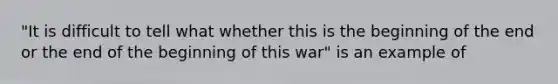 "It is difficult to tell what whether this is the beginning of the end or the end of the beginning of this war" is an example of