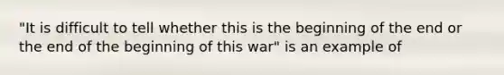 "It is difficult to tell whether this is the beginning of the end or the end of the beginning of this war" is an example of