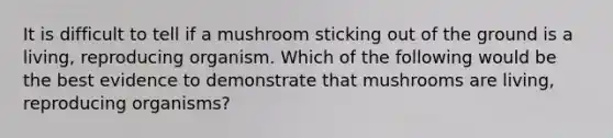 It is difficult to tell if a mushroom sticking out of the ground is a living, reproducing organism. Which of the following would be the best evidence to demonstrate that mushrooms are living, reproducing organisms?