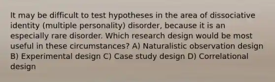 It may be difficult to test hypotheses in the area of dissociative identity (multiple personality) disorder, because it is an especially rare disorder. Which research design would be most useful in these circumstances? A) Naturalistic observation design B) Experimental design C) Case study design D) Correlational design